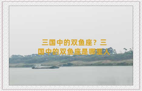 三国中的双鱼座？三国中的双鱼座是哪里人