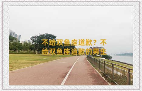 不给双鱼座道歉？不给双鱼座道歉的男生