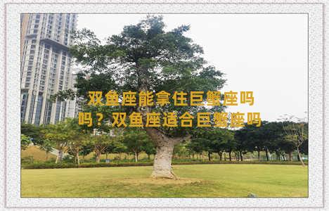 双鱼座能拿住巨蟹座吗吗？双鱼座适合巨蟹座吗